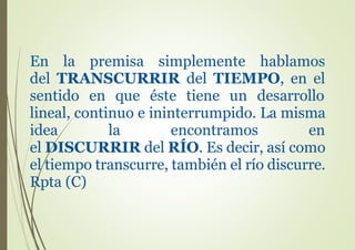 En la premisa simplemente hablamos
del TRANSCURRIR del TIEMPO, en el
sentido en que éste tiene un desarrollo
lineal, continuo e ininterrumpido. La misma
idea la encontramos en
el DISCURRIR del RÍO. Es decir, así como
el tiempo transcurre, también el río discurre.
Rpta (C)
 