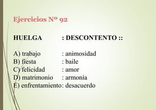 Ejercicios Nº 92
HUELGA : DESCONTENTO ::
A) trabajo
B) fiesta
C) felicidad
D) matrimonio
: animosidad
: baile
: amor
: armonía
E) enfrentamiento: desacuerdo
 