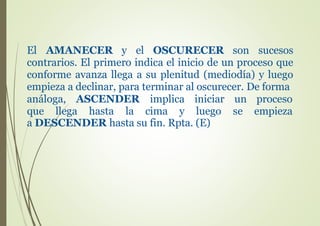 El AMANECER y el OSCURECER son sucesos
contrarios. El primero indica el inicio de un proceso que
conforme avanza llega a su plenitud (mediodía) y luego
empieza a declinar, para terminar al oscurecer. De forma
análoga, ASCENDER implica
que llega hasta la cima y
iniciar
luego
un proceso
se empieza
a DESCENDER hasta su fin. Rpta. (E)
 