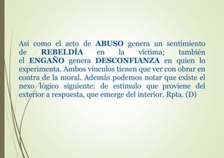 Así como el acto de ABUSO genera un sentimiento
de REBELDÍA en la víctima; también
el ENGAÑO genera DESCONFIANZA en quien lo
experimenta. Ambos vínculos tienen que ver con obrar en
contra de la moral. Además podemos notar que existe el
nexo lógico siguiente: de estímulo que proviene del
exterior a respuesta, que emerge del interior. Rpta. (D)
 
