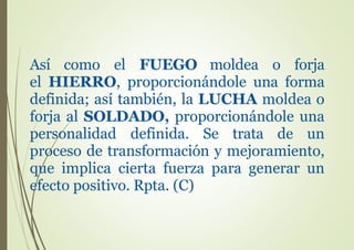 Así como el FUEGO moldea o forja
el HIERRO, proporcionándole una forma
definida; así también, la LUCHA moldea o
forja al SOLDADO, proporcionándole una
personalidad definida. Se trata de un
proceso de transformación y mejoramiento,
que implica cierta fuerza para generar un
efecto positivo. Rpta. (C)
 