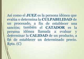 Así como el JUEZ es la persona idónea que
evalúa o determina la CULPABILIDAD de
un procesado, a fin de establecer una
el CATADOR es la
y
sanción;
persona
también
idónea llamada a evaluar
determinar la CALIDAD de un producto, a
fin de establecer un determinado precio.
Rpta. (C)
 