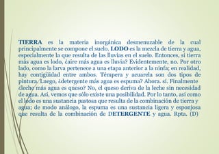 TIERRA es la materia inorgánica desmenuzable de la cual
principalmente se compone el suelo. LODO es la mezcla de tierra y agua,
especialmente la que resulta de las lluvias en el suelo. Entonces, si tierra
más agua es lodo, ¿aire más agua es lluvia? Evidentemente, no. Por otro
lado, como la larva pertenece a una etapa anterior a la ninfa; en realidad,
hay contigüidad entre ambos. Témpera y acuarela son dos tipos de
pintura. Luego, ¿detergente más agua es espuma? Ahora. sí. Finalmente
¿leche más agua es queso? No, el queso deriva de la leche sin necesidad
de agua. Así, vemos que sólo existe una posibilidad. Por lo tanto, así como
el lodo es una sustancia pastosa que resulta de la combinación de tierra y
agua; de modo análogo, la espuma es una sustancia ligera y esponjosa
que resulta de la combinación de DETERGENTE y agua. Rpta. (D)
 