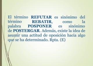 El término REFUTAR
REBATIR,
es sinónimo del
como latérmino
palabra POSPONER es sinónimo
de POSTERGAR. Además, existe la idea de
asumir una actitud de oposición hacia algo
que se ha determinado. Rpta. (E)
 