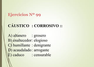 Ejercicios Nº 99
CÁUSTICO : CORROSIVO ::
A) altanero : grosero
B) enaltecedor: elogioso
C) humillante : denigrante
D) acaudalado: arrogante
E) caduco : censurable
 