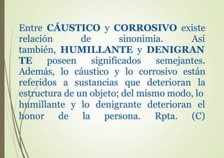 Entre CÁUSTICO y CORROSIVO existe
relación de sinonimia. Así
también, HUMILLANTE y DENIGRAN
TE poseen significados semejantes.
Además, lo cáustico y lo corrosivo están
referidos a sustancias que deterioran la
estructura de un objeto; del mismo modo, lo
humillante y lo denigrante deterioran el
honor de la persona. Rpta. (C)
 