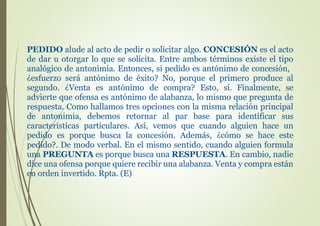 PEDIDO alude al acto de pedir o solicitar algo. CONCESIÓN es el acto
de dar u otorgar lo que se solicita. Entre ambos términos existe el tipo
analógico de antonimia. Entonces, si pedido es antónimo de concesión,
¿esfuerzo será antónimo de éxito? No, porque el primero produce al
segundo. ¿Venta es antónimo de compra? Esto, sí. Finalmente, se
advierte que ofensa es antónimo de alabanza, lo mismo que pregunta de
respuesta. Como hallamos tres opciones con la misma relación principal
de antonimia, debemos retornar al par base para identificar sus
características particulares. Así, vemos que cuando alguien hace un
pedido es porque busca la concesión. Además, ¿cómo se hace este
pedido?. De modo verbal. En el mismo sentido, cuando alguien formula
una PREGUNTA es porque busca una RESPUESTA. En cambio, nadie
dice una ofensa porque quiere recibir una alabanza. Venta y compra están
en orden invertido. Rpta. (E)
 