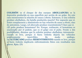COLISIÓN es el choque de dos cuerpos ABOLLADURA es la
depresión producida en una superficie por acción de un golpe. En este
caso reconocemos la relación de causa a efecto. Entonces, si una colisión
produce abolladura, ¿la batalla produciría muerte? Por supuesto que sí.
Entre complacencia y abatimiento no hay relación de causa a efecto, sino
de antonimia. Luego, ¿el altercado produce resentimiento? Claro que sí.
¿El puño produce hematoma? No. Porque, realmente, el hematoma es
ocasionado por el puñete, que es el golpe con el puño. Frente a dos
posibilidades, diremos que la colisión produce abolladura únicamente
cuando es leve, porque si fuera
prácticamente inservibles.
violenta
De
dejaría los
modo
vehículos
análogo,
un ALTERCADO produce RESENTIMIENTO cuando es leve, porque
si fuera violento implicaría enfrentamiento físico con resultados más
graves. Rpta. (D)
 