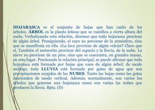 HOJARASCA es el conjunto de hojas que han caído de los
árboles. ÁRBOL es la planta leñosa que se ramifica a cierta altura del
suelo. Verbalizando esta relación, diremos que toda hojarasca proviene
de algún árbol. Prosiguiendo, el rayo no proviene de la atmósfera, sino
que se manifiesta en ella. ¿La lava proviene de algún volcán? Claro que
sí. También el meteorito proviene del espacio y la lluvia, de la nube. La
nieve no proviene de un pico, sino que se concentra, en grandes masas,
en este lugar. Precisando la relación principal, se puede afirmar que toda
hojarasca está formada por hojas que caen de algún árbol; de modo
análogo, toda LLUVIA está formada por gotas de agua que son
precipitaciones surgidas de las NUBES. Tanto las hojas como las gotas
descienden de modo vertical. Además, normalmente, son varios los
árboles que generan una hojarasca como son varias las nubes que
producen la lluvia. Rpta. (D)
 
