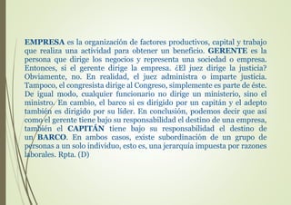 EMPRESA es la organización de factores productivos, capital y trabajo
que realiza una actividad para obtener un beneficio. GERENTE es la
persona que dirige los negocios y representa una sociedad o empresa.
Entonces, si el gerente dirige la empresa. ¿El juez dirige la justicia?
Obviamente, no. En realidad, el juez administra o imparte justicia.
Tampoco, el congresista dirige al Congreso, simplemente es parte de éste.
De igual modo, cualquier funcionario no dirige un ministerio, sino el
ministro. En cambio, el barco si es dirigido por un capitán y el adepto
también es dirigido por su líder. En conclusión, podemos decir que así
como el gerente tiene bajo su responsabilidad el destino de una empresa,
también el CAPITÁN tiene bajo su responsabilidad el destino de
un BARCO. En ambos casos, existe subordinación de un grupo de
personas a un solo individuo, esto es, una jerarquía impuesta por razones
laborales. Rpta. (D)
 