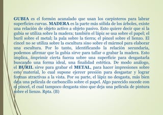 GUBIA es el formón acanalado que usan los carpinteros para labrar
superficies curvas. MADERA es la parte más sólida de los árboles, existe
una relación de objeto activo a objeto pasivo. Esto quiere decir que si la
gubia se utiliza sobre la madera; también el lápiz se usa sobre el papel; el
buril sobre el metal; la pala sobre la tierra; el pincel sobre el lienzo. El
cincel no se utiliza sobre la escultura sino sobre el mármol para elaborar
una escultura. Por lo tanto, identificando la relación secundaria,
podemos afirmar que la gubia sirve para tallar o grabar la madera. Esto
implica, imprimir cierta fuerza sobre una superficie para desgastarla
buscando una forma ideal, una finalidad estética. De modo análogo,
el BURIL sirve para grabar el METAL, para hacer impresiones sobre
este material, lo cual supone ejercer presión para desgastar y lograr
formas atractivas a la vista. Por su parte, el lápiz no desgasta, más bien
deja una película de carboncillo sobre el papel. Algo parecido sucede con
el pincel, el cual tampoco desgasta sino que deja una película de pintura
sobre el lienzo. Rpta. (B)
 