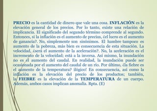 PRECIO es la cantidad de dinero que vale una cosa. INFLACIÓN es la
elevación general de los precios. Por lo tanto, existe una relación de
implicancia. El significado del segundo término comprende al segundo.
Entonces, si la inflación es el aumento de precios, ¿el lucro es el aumento
de ganancia?. No, simplemente son sinónimos. El hambre tampoco es
aumento de la pobreza, más bien es consecuencia de esta situación. La
velocidad, ¿será el aumento de la aceleración?. No, la aceleración es el
incremento de la velocidad; está a la inversa. Así mismo, la inundación
no es el aumento del caudal. En realidad, la inundación puede ser
ocasionada por el aumento del caudal de un río. Por último, ¿la fiebre es
el aumento de la temperatura? ilógico! En consecuencia, así como la
inflación es la elevación del precio de los productos; también,
la FIEBRE es la elevación de la TEMPERATURA de un cuerpo.
Además, ambos casos implican anomalía. Rpta. (E)
 