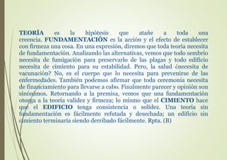 TEORÍA es la hipótesis que atañe a toda una
creencia. FUNDAMENTACIÓN es la acción y el efecto de establecer
con firmeza una cosa. En una expresión, diremos que toda teoría necesita
de fundamentación. Analizando las alternativas, vemos que todo sembrío
necesita de fumigación para preservarlo de las plagas y todo edificio
necesita de cimiento para su estabilidad. Pero, la salud ¿necesita de
vacunación? No, es el cuerpo que lo necesita para prevenirse de las
enfermedades. También podemos afirmar que toda ceremonia necesita
de financiamiento para llevarse a cabo. Finalmente parecer y opinión son
sinónimos. Retornando a la premisa, vemos que una fundamentación
otorga a la teoría validez y firmeza; lo mismo que el CIMIENTO hace
que el EDIFICIO tenga consistencia o solidez. Una teoría sin
fundamentación es fácilmente refutada y desechada; un edificio sin
cimiento terminaría siendo derribado fácilmente. Rpta. (B)
 