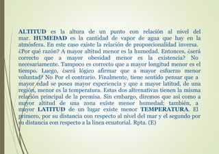 ALTITUD es la altura de un punto con relación al nivel del
mar. HUMEDAD es la cantidad de vapor de agua que hay en la
atmósfera. En este caso existe la relación de proporcionalidad inversa.
¿Por qué razón? A mayor altitud menor es la humedad. Entonces, ¿será
correcto que a mayor obesidad menor es la existencia? No
necesariamente. Tampoco es correcto que a mayor longitud menor es el
tiempo. Luego, ¿será lógico afirmar que a mayor esfuerzo menor
voluntad? No Por el contrario. Finalmente, tiene sentido pensar que a
mayor edad se posea mayor experiencia y que a mayor latitud, de una
región, menor es la temperatura. Estas dos alternativas tienen la misma
relación principal de la premisa. Sin embargo, diremos que así como a
mayor altitud de una zona existe menor humedad; también, a
mayor LATITUD de un lugar existe menor TEMPERATURA. El
primero, por su distancia con respecto al nivel del mar y el segundo por
su distancia con respecto a la línea ecuatorial. Rpta. (E)
 