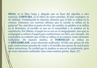 HILO, es la fibra larga y delgada que se hace del algodón u otro
material. COSTURA, es el oficio de coser prendas. El tipo analógico es
de utilidad. Verbalizando la relación, diremos que el hilo se utiliza en la
costura. Entonces, ¿es correcto afirmar que la cuerda se utiliza en la
guitarra? No, más bien es parte de ésta. En cambio, la palabra si se utiliza
en la literatura, el tornillo se usa en el ensamblaje y la madera en la
carpintería. Por último, el papel no se usa en el compaginado, sino que se
compagina u ordena el papel para confeccionar un libro, por ejemplo. En
conclusión, es evidente que el hilo se utiliza en la costura, como elemento
unificador. De manera similar, el TORNILLO se utiliza en
el ENSAMBLAJE, como elemento unificador. El hilo une piezas de tela
para confeccionar prendas de vestir y el tornillo une piezas de metal para
hacer estructuras. Es verdad que la madera se usa en la carpintería, pero
no como elemento unificador sino como materia prima. Rpta. (C)
 