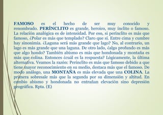 FAMOSO es el hecho de ser muy conocido y
renombrado. PERÍNCLITO es grande, heroico, muy ínclito o famoso.
La relación analógica es de intensidad. Por eso, si perínclito es más que
famoso, ¿Polar es más que templado? Claro que sí. Entre cima y cumbre
hay sinonimia. ¿Laguna será más grande que lago? No, al contrario, un
lago es más grande que una laguna. De otro lado, ¿algo profundo es más
que algo hondo? También abismo es más que hondonada y montaña es
más que colina. Entonces ¿cuál es la respuesta? Lógicamente, la última
alternativa. Veamos la razón: Perínclito es más que famoso debido a que
tiene mayor reconocimiento en su medio, destaca más que el famoso. De
modo análogo, una MONTAÑA es más elevada que una COLINA. La
primera sobresale más que la segunda por su dimensión y altitud. En
cambio abismo y hondonada no entrañan elevación sino depresión
geográfica. Rpta. (E)
 