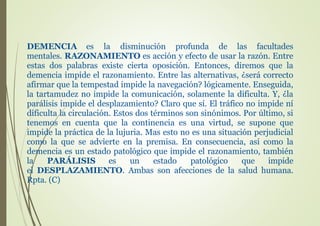 DEMENCIA es la disminución profunda de las facultades
mentales. RAZONAMIENTO es acción y efecto de usar la razón. Entre
estas dos palabras existe cierta oposición. Entonces, diremos que la
demencia impide el razonamiento. Entre las alternativas, ¿será correcto
afirmar que la tempestad impide la navegación? lógicamente. Enseguida,
la tartamudez no impide la comunicación, solamente la dificulta. Y, ¿la
parálisis impide el desplazamiento? Claro que sí. El tráfico no impide ní
dificulta la circulación. Estos dos términos son sinónimos. Por último, si
tenemos en cuenta que la continencia es una virtud, se supone que
impide la práctica de la lujuria. Mas esto no es una situación perjudicial
como la que se advierte en la premisa. En consecuencia, así como la
demencia es un estado patológico que impide el razonamiento, también
la PARÁLISIS es un estado patológico que impide
el DESPLAZAMIENTO. Ambas son afecciones de la salud humana.
Rpta. (C)
 