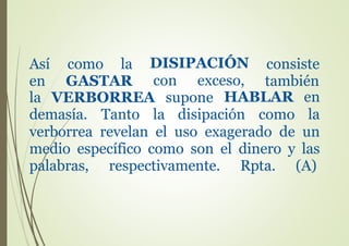 Así como la
en GASTAR
la
DISIPACIÓN
con exceso,
consiste
también
VERBORREA supone HABLAR en
lademasía. Tanto la disipación como
verborrea revelan el uso exagerado de un
medio específico como son el dinero y las
palabras, respectivamente. Rpta. (A)
 