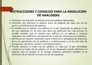 INSTRUCCIONES Y CONSEJOS PARA LA RESOLUCIÓN
DE ANALOGÍAS
 Formulen con precisión la relación entre las palabras destacadas.
 Formulen con precisión la relación entre las palabras de cada uno de los
pares o combinaciones de palabras.
 Es posible que la relación que definan en el par destacado se adecue a más
de una respuesta. En tal caso hará falta una definición aún más precisa. Es
posible también que la relación que definan no se adecue a ninguna
respuesta. Una definición más general de la relación solucionará el problema.
 Esmérense en resolver solamente sobre la base de la semejanza de relaciones
entre los significados de las palabras o combinaciones, y no en otro tipo de
semejanzas -de forma, sonido o vecindad temática.
 Presten atención al orden de las palabras en cada par. Si por comodidad
cambiaran el orden de las palabras en el par destacado cuando definieron la
relación que se cumple en él, tengan presente cambiarlo también en la
definición de la relación en cada una de las repuestas.
 