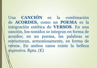 Una CANCIÓN es la combinación
de ACORDES, como un POEMA es la
integración estética de VERSOS. En una
canción, los-sonidos se integran en forma de
acordes; en un poema, las palabras se
estructuran, armoniosamente, en forma de
versos. En ambos casos existe la belleza
expresiva. Rpta. (E)
 