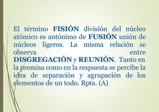 El término FISIÓN división del núcleo
atómico es antónimo de FUSIÓN unión de
núcleos ligeros. La misma relación se
observa entre
DISGREGACIÓN y REUNIÓN. Tanto en
la premisa como en la respuesta se percibe la
idea de separación y agrupación de los
elementos de un todo. Rpta. (A)
 