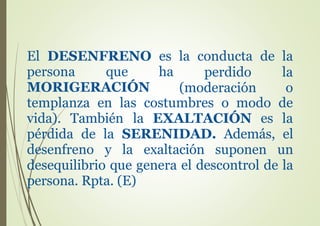 El DESENFRENO es la conducta de la
persona que ha perdido
(moderación
la
oMORIGERACIÓN
templanza en las costumbres o modo de
vida). También la EXALTACIÓN es la
pérdida de la SERENIDAD. Además, el
desenfreno y la exaltación suponen un
desequilibrio que genera el descontrol de la
persona. Rpta. (E)
 