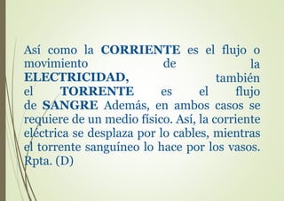 Así como la CORRIENTE es el flujo o
movimiento de
ELECTRICIDAD,
el TORRENTE es
la
también
flujoel
de SANGRE Además, en ambos casos se
requiere de un medio físico. Así, la corriente
eléctrica se desplaza por lo cables, mientras
el torrente sanguíneo lo hace por los vasos.
Rpta. (D)
 