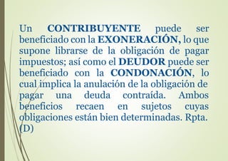 Un CONTRIBUYENTE puede ser
beneficiado con la EXONERACIÓN, lo que
supone librarse de la obligación de pagar
impuestos; así como el DEUDOR puede ser
beneficiado con la CONDONACIÓN, lo
cual implica la anulación de la obligación de
pagar una
beneficios
deuda contraída.
recaen en sujetos
Ambos
cuyas
obligaciones están bien determinadas. Rpta.
(D)
 