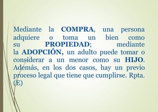 su PROPIEDAD; mediante
la ADOPCIÓN, un adulto puede tomar o
considerar a un menor como su HIJO.
Además, en los dos casos, hay un previo
proceso legal que tiene que cumplirse. Rpta.
(E)
Mediante la COMPRA, una persona
adquiere o toma un bien como
 