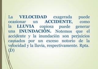 La VELOCIDAD exagerada puede
como
generar
que el
ocasionar un ACCIDENTE,
la LLUVIA
una
copiosa puede
NotemosINUNDACIÓN.
accidente
causados
y la inundación son perjuicios
por un exceso notorio de la
velocidad y la lluvia, respectivamente. Rpta.
(D)
 