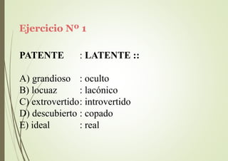 Ejercicio Nº 1
PATENTE : LATENTE ::
A) grandioso
B) locuaz
: oculto
: lacónico
C) extrovertido: introvertido
D) descubierto : copado
E) ideal : real
 