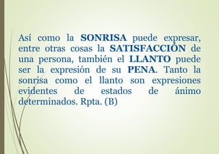 Así como la SONRISA puede expresar,
entre otras cosas la SATISFACCIÓN de
una persona, también el LLANTO puede
ser la expresión de su PENA. Tanto la
sonrisa como el llanto son expresiones
evidentes de estados de ánimo
determinados. Rpta. (B)
 