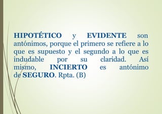 HIPOTÉTICO y EVIDENTE son
antónimos, porque el primero se refiere a lo
que es supuesto y el segundo a lo que es
indudable por su claridad. Así
mismo, INCIERTO es antónimo
de SEGURO. Rpta. (B)
 