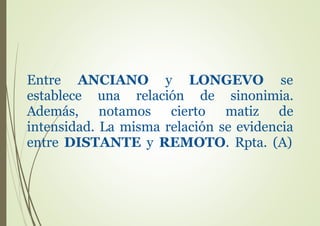 Entre ANCIANO y LONGEVO se
establece una relación de sinonimia.
Además, notamos cierto matiz de
intensidad. La misma relación se evidencia
entre DISTANTE y REMOTO. Rpta. (A)
 
