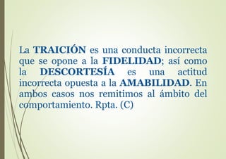La TRAICIÓN es una conducta incorrecta
que se opone a la FIDELIDAD; así como
la DESCORTESÍA es una actitud
incorrecta opuesta a la AMABILIDAD. En
ambos casos nos remitimos al ámbito del
comportamiento. Rpta. (C)
 