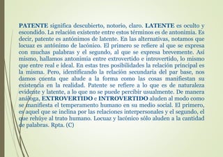 PATENTE significa descubierto, notorio, claro. LATENTE es oculto y
escondido. La relación existente entre estos términos es de antonimia. Es
decir, patente es antónimos de latente. En las alternativas, notamos que
locuaz es antónimo de lacónico. El primero se refiere al que se expresa
con muchas palabras y el segundo, al que se expresa brevemente. Así
mismo, hallamos antonimia entre extrovertido e introvertido, lo mismo
que entre real e ideal. En estas tres posibilidades la relación principal es
la misma. Pero, identificando la relación secundaria del par base, nos
damos cuenta que alude a la forma como las cosas manifiestan su
existencia en la realidad. Patente se refiere a lo que es de naturaleza
evidente y latente, a lo que no se puede percibir usualmente. De manera
análoga, EXTROVERTIDO e INTROVERTIDO aluden al modo como
se manifiesta el temperamento humano en su medio social. El primero,
es aquel que se inclina por las relaciones interpersonales y el segundo, el
que rehúye al trato humano. Locuaz y lacónico sólo aluden a la cantidad
de palabras. Rpta. (C)
 