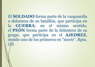 El SOLDADO forma parte de la vanguardia
o delantera de su batallón, que participa en
la GUERRA; en el mismo sentido,
el PEÓN forma parte de la delantera de su
grupo, que participa en el AJEDREZ,
siendo uno de los primeros en "morir". Rpta.
(D)
 