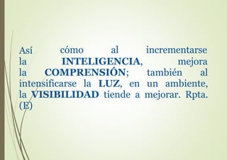 Así
la
la
cómo al
INTELIGENCIA,
COMPRENSIÓN;
incrementarse
mejora
también al
intensificarse la LUZ, en un ambiente,
la VISIBILIDAD tiende a mejorar. Rpta.
(E)
 