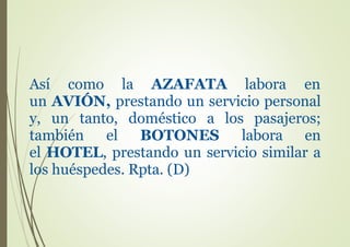 Así como la AZAFATA labora en
un AVIÓN, prestando un servicio personal
y, un tanto, doméstico a los pasajeros;
también el BOTONES labora en
el HOTEL, prestando un servicio similar a
los huéspedes. Rpta. (D)
 