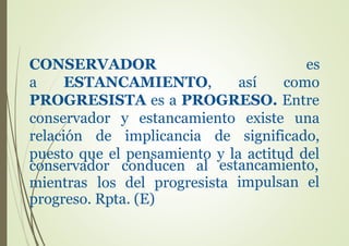 conservador conducen al
mientras los del progresista
estancamiento,
impulsan el
progreso. Rpta. (E)
CONSERVADOR es
a ESTANCAMIENTO, así como
PROGRESISTA es a PROGRESO. Entre
conservador y estancamiento existe una
relación de implicancia de significado,
puesto que el pensamiento y la actitud del
 