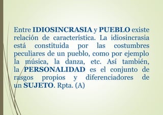 Entre IDIOSINCRASIA y PUEBLO existe
relación de característica. La idiosincrasia
está constituida por las costumbres
peculiares de un pueblo, como por ejemplo
la música, la danza, etc. Así también,
la PERSONALIDAD es el conjunto de
derasgos propios y diferenciadores
un SUJETO. Rpta. (A)
 