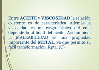 Entre ACEITE y VISCOSIDAD la relación
existente es de característica. Además la
viscosidad es un rasgo básico del cual
depende la utilidad del aceite. Así también,
la MALEABILIDAD es una propiedad
importante del METAL, ya que permite su
fácil transformación. Rpta. (C)
 