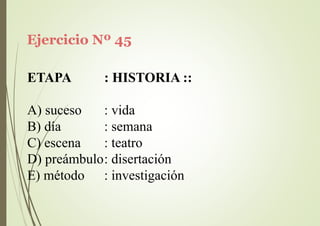 Ejercicio Nº 45
ETAPA : HISTORIA ::
A) suceso
B) día
C) escena
: vida
: semana
: teatro
D) preámbulo: disertación
E) método : investigación
 