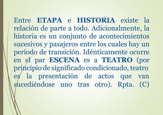Entre ETAPA e HISTORIA existe la
relación de parte a todo. Adicionalmente, la
historia es un conjunto de acontecimientos
sucesivos y pasajeros entre los cuales hay un
período de transición. Idénticamente ocurre
en el par ESCENA es a TEATRO (por
principio de significado condicionado, teatro
es la presentación de actos que van
sucediéndose uno tras otro). Rpta. (C)
 