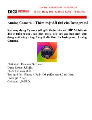 Analog Camera – Thêm một đối thủ của Instagram?
Sau ứng dụng Cymera (đã giới thiệu trên e-CHÍP Mobile số
408 ở tuần trước), xin giới thiệu tiếp với các bạn một ứng
dụng mới cũng xứng đáng là đối thủ của Instagram: Analog
Camera.
Phát hành: Realmac Software.
Dung lượng: 5,3MB.
Phiên bản mới nhất: 1.0.
Tương thích: iPhone / iPad (iOS phiên bản 6.0 trở lên).
Đánh giá: 5 sao.
Giá bán: 1,99USD.
 
