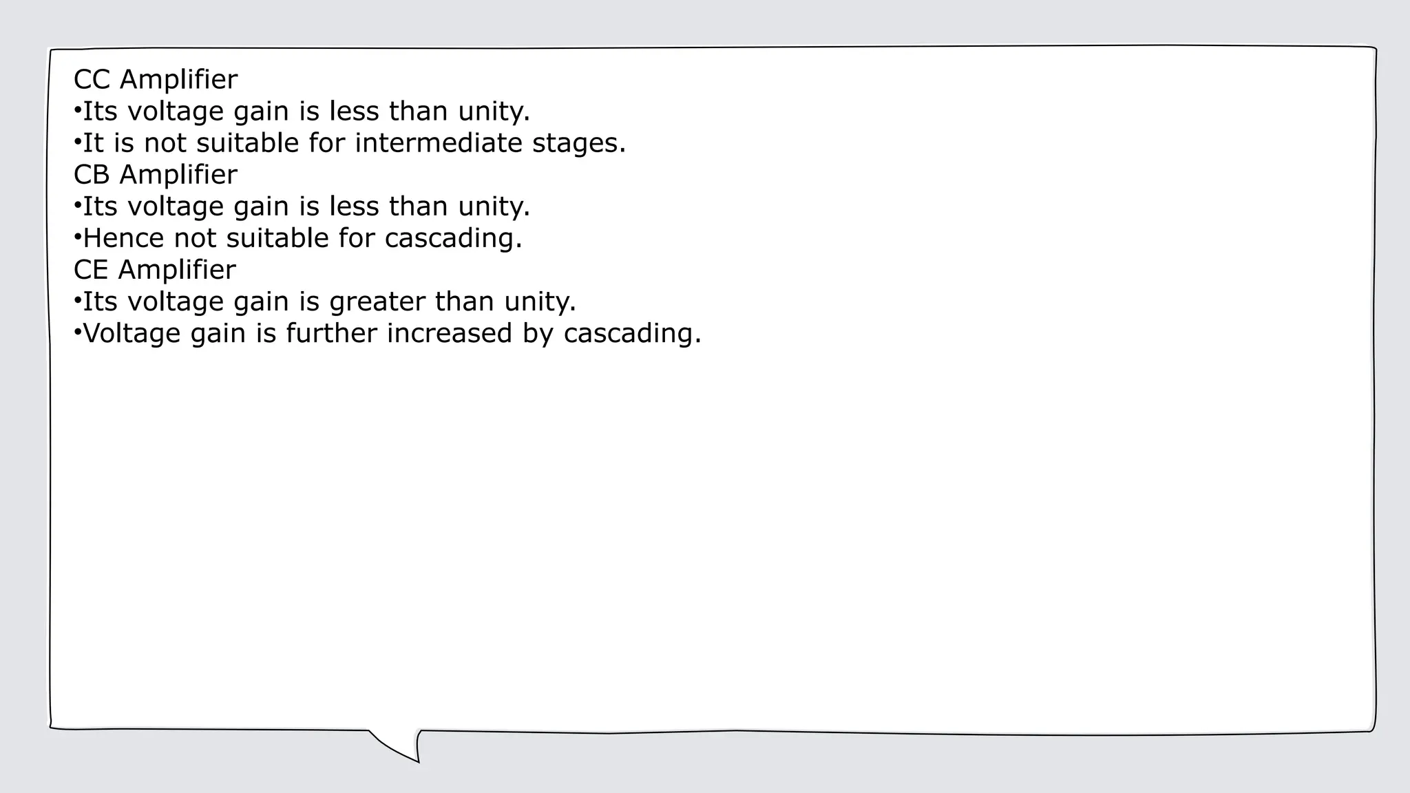 CC Amplifier
•Its voltage gain is less than unity.
•It is not suitable for intermediate stages.
CB Amplifier
•Its voltage gain is less than unity.
•Hence not suitable for cascading.
CE Amplifier
•Its voltage gain is greater than unity.
•Voltage gain is further increased by cascading.
 