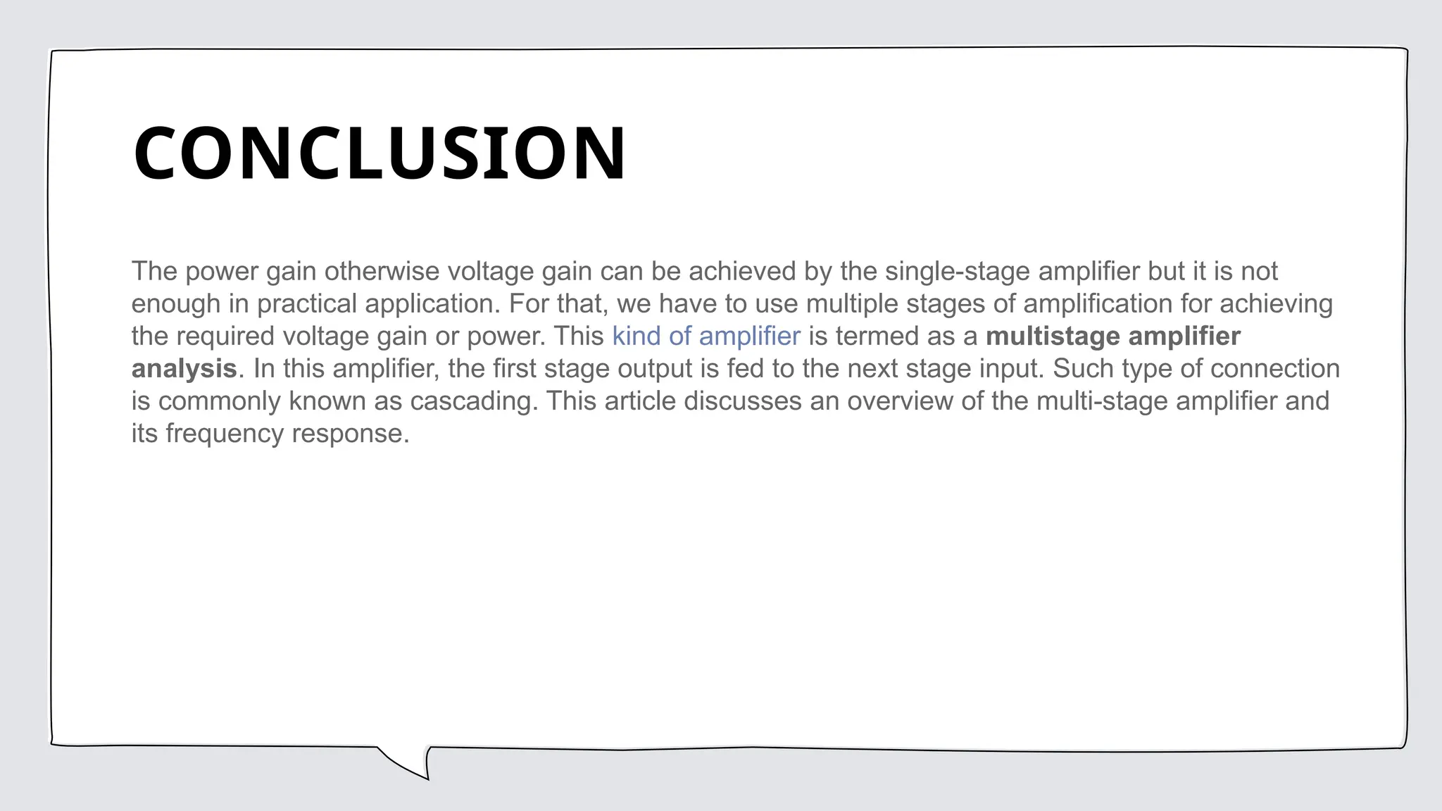 CONCLUSION
The power gain otherwise voltage gain can be achieved by the single-stage amplifier but it is not
enough in practical application. For that, we have to use multiple stages of amplification for achieving
the required voltage gain or power. This kind of amplifier is termed as a multistage amplifier
analysis. In this amplifier, the first stage output is fed to the next stage input. Such type of connection
is commonly known as cascading. This article discusses an overview of the multi-stage amplifier and
its frequency response.
 