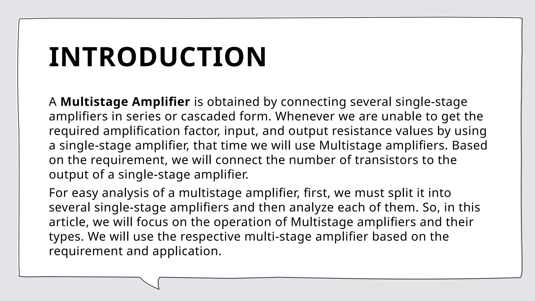 INTRODUCTION
A Multistage Amplifier is obtained by connecting several single-stage
amplifiers in series or cascaded form. Whenever we are unable to get the
required amplification factor, input, and output resistance values by using
a single-stage amplifier, that time we will use Multistage amplifiers. Based
on the requirement, we will connect the number of transistors to the
output of a single-stage amplifier.
For easy analysis of a multistage amplifier, first, we must split it into
several single-stage amplifiers and then analyze each of them. So, in this
article, we will focus on the operation of Multistage amplifiers and their
types. We will use the respective multi-stage amplifier based on the
requirement and application.
 