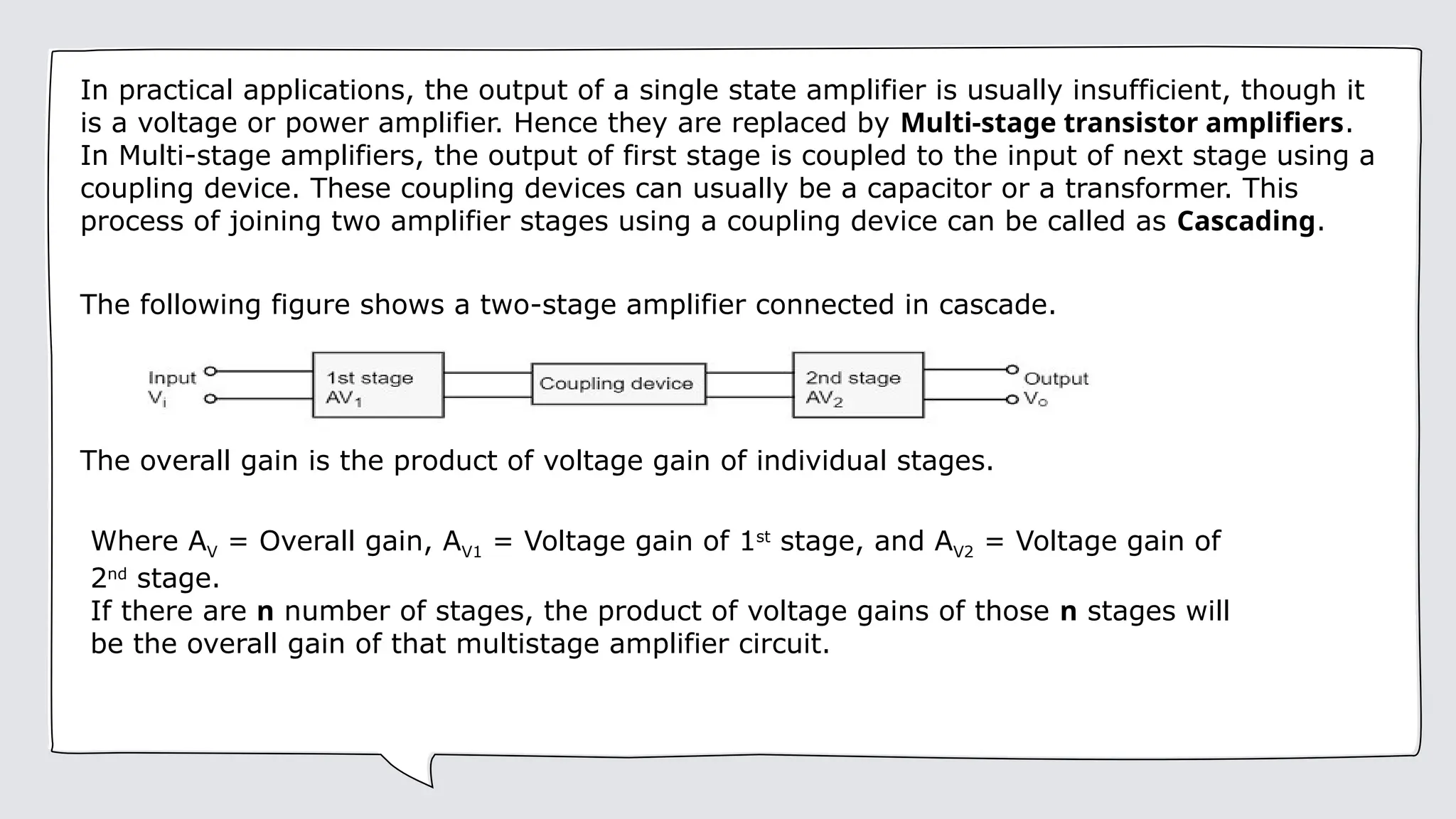 In practical applications, the output of a single state amplifier is usually insufficient, though it
is a voltage or power amplifier. Hence they are replaced by Multi-stage transistor amplifiers.
In Multi-stage amplifiers, the output of first stage is coupled to the input of next stage using a
coupling device. These coupling devices can usually be a capacitor or a transformer. This
process of joining two amplifier stages using a coupling device can be called as Cascading.
The following figure shows a two-stage amplifier connected in cascade.
The overall gain is the product of voltage gain of individual stages.
Where AV = Overall gain, AV1 = Voltage gain of 1st
stage, and AV2 = Voltage gain of
2nd
stage.
If there are n number of stages, the product of voltage gains of those n stages will
be the overall gain of that multistage amplifier circuit.
 