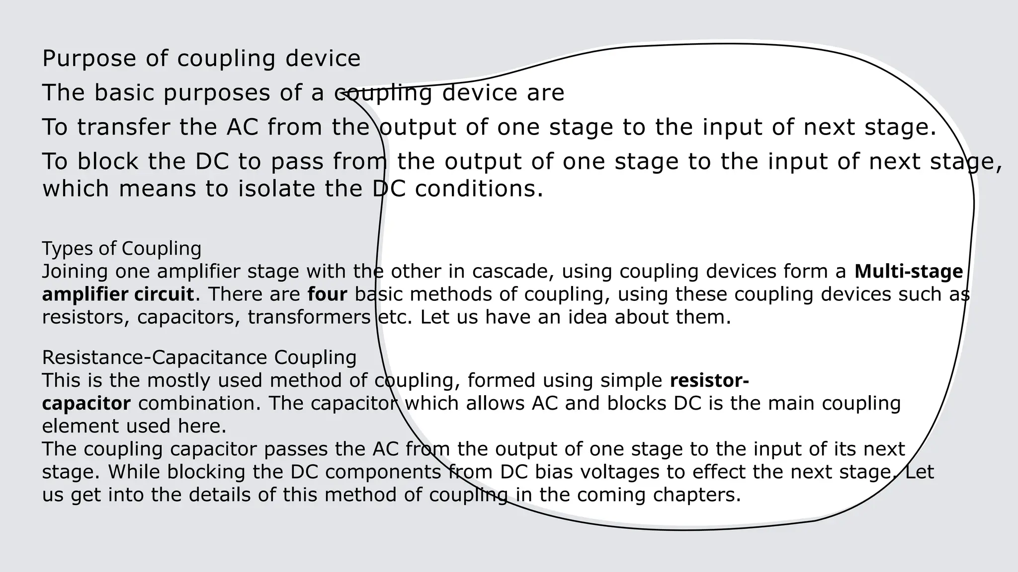 Purpose of coupling device
The basic purposes of a coupling device are
To transfer the AC from the output of one stage to the input of next stage.
To block the DC to pass from the output of one stage to the input of next stage,
which means to isolate the DC conditions.
Types of Coupling
Joining one amplifier stage with the other in cascade, using coupling devices form a Multi-stage
amplifier circuit. There are four basic methods of coupling, using these coupling devices such as
resistors, capacitors, transformers etc. Let us have an idea about them.
Resistance-Capacitance Coupling
This is the mostly used method of coupling, formed using simple resistor-
capacitor combination. The capacitor which allows AC and blocks DC is the main coupling
element used here.
The coupling capacitor passes the AC from the output of one stage to the input of its next
stage. While blocking the DC components from DC bias voltages to effect the next stage. Let
us get into the details of this method of coupling in the coming chapters.
 